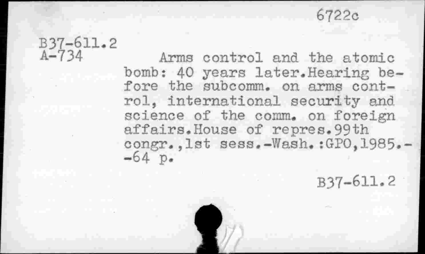 ﻿6722c
B37-611.2
A-734	Arms control and the atomic
bomb: 40 years later.Hearing before the subcomm, on arms control, international security and science of the comm, on foreign affairs.House of repres.99th congr.,1st sess.-Wash.:GPO,1985»~ -64 p.
B37-611.2